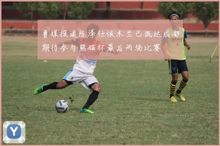 鲁媒报道陈泽仕依木兰已抵达成都期待参与熊猫杯最后两场比赛