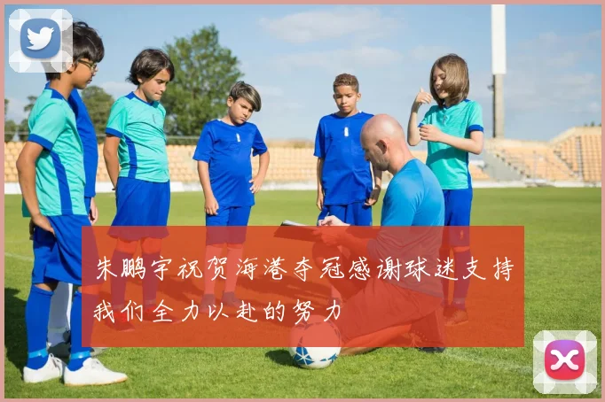 朱鹏宇祝贺海港夺冠感谢球迷支持我们全力以赴的努力