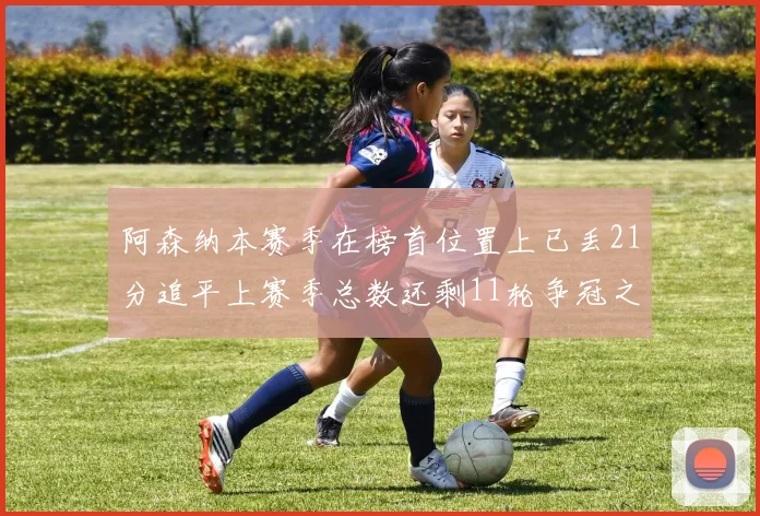 阿森纳本赛季在榜首位置上已丢21分追平上赛季总数还剩11轮争冠之路艰难