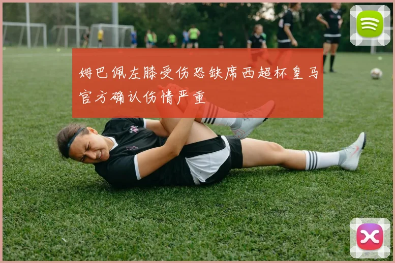 姆巴佩左膝受伤恐缺席西超杯皇马官方确认伤情严重
