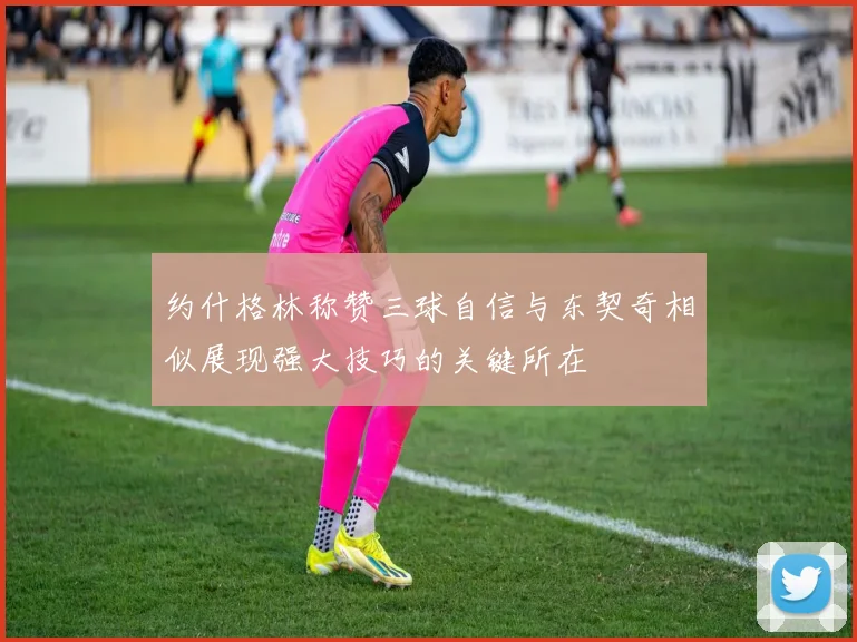 约什格林称赞三球自信与东契奇相似展现强大技巧的关键所在