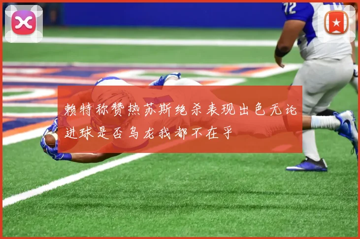 赖特称赞热苏斯绝杀表现出色无论进球是否乌龙我都不在乎