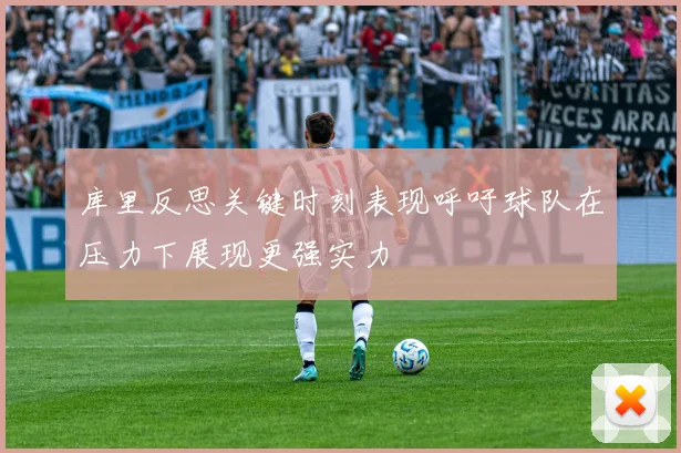库里反思关键时刻表现呼吁球队在压力下展现更强实力