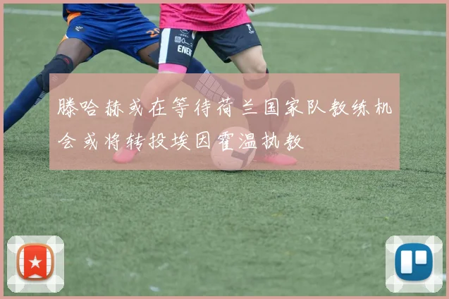 滕哈赫或在等待荷兰国家队教练机会或将转投埃因霍温执教