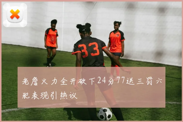 老詹火力全开砍下24分77送三罚六犯表现引热议