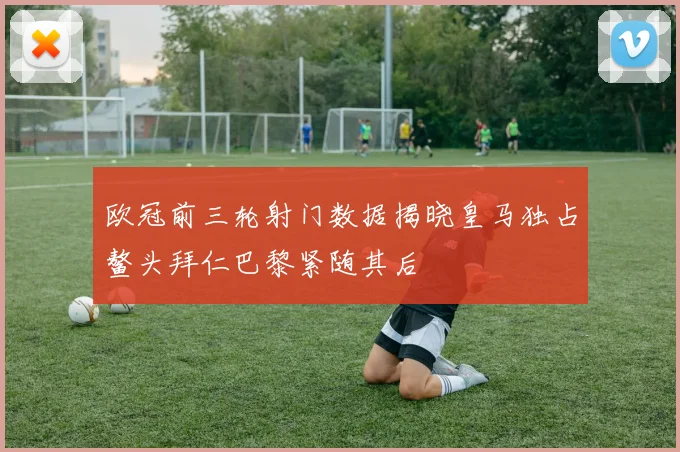 欧冠前三轮射门数据揭晓皇马独占鳌头拜仁巴黎紧随其后
