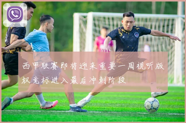 西甲联赛即将迎来重要一周视听版权竞标进入最后冲刺阶段