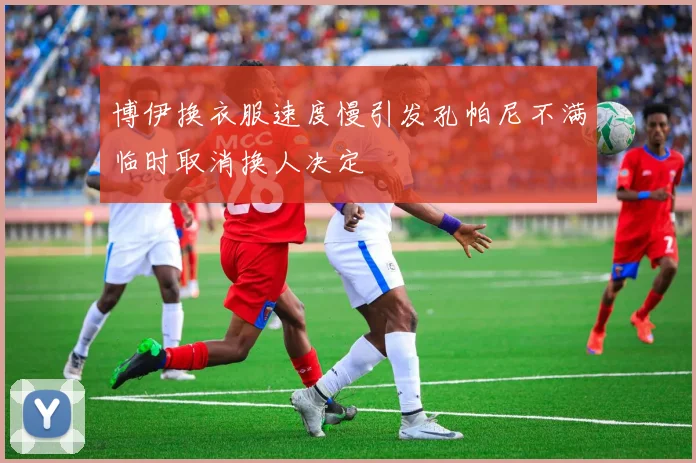 博伊换衣服速度慢引发孔帕尼不满临时取消换人决定