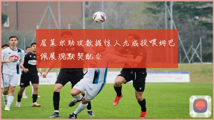 居莱尔助攻数据惊人九成投喂姆巴佩展现默契配合