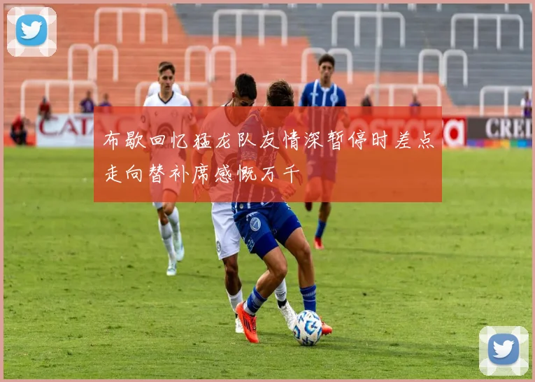 布歇回忆猛龙队友情深暂停时差点走向替补席感慨万千