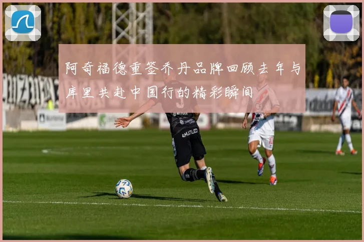 阿奇福德重签乔丹品牌回顾去年与库里共赴中国行的精彩瞬间