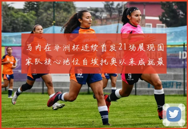 马内在非洲杯连续首发21场展现国家队核心地位自埃托奥以来成就最高