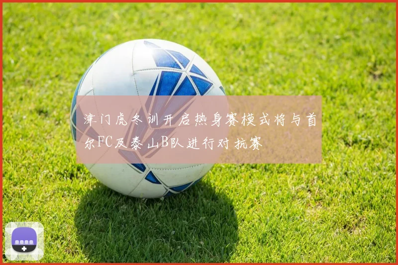 津门虎冬训开启热身赛模式将与首尔FC及泰山B队进行对抗赛