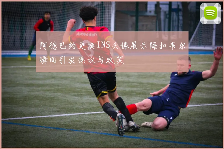 阿德巴约更换INS头像展示隔扣韦尔瞬间引发热议与欢笑