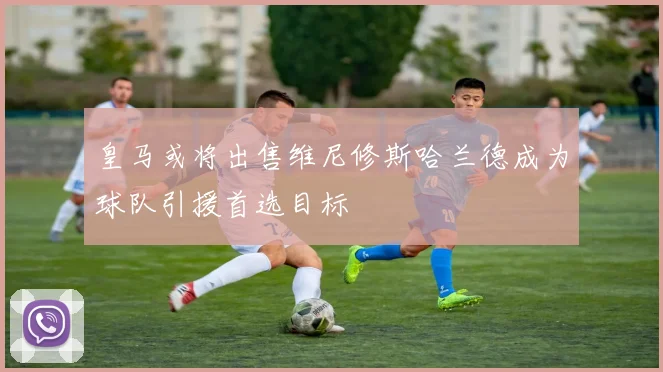 皇马或将出售维尼修斯哈兰德成为球队引援首选目标