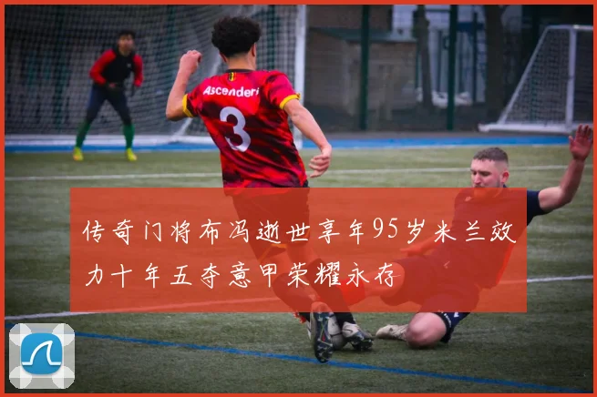 传奇门将布冯逝世享年95岁米兰效力十年五夺意甲荣耀永存