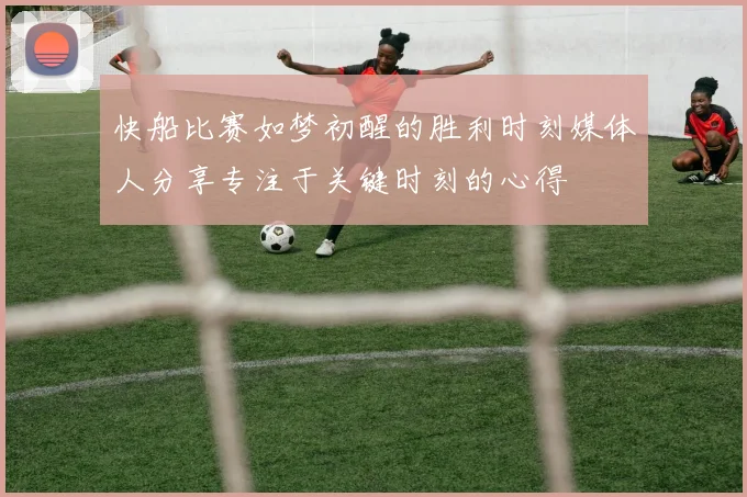 快船比赛如梦初醒的胜利时刻媒体人分享专注于关键时刻的心得