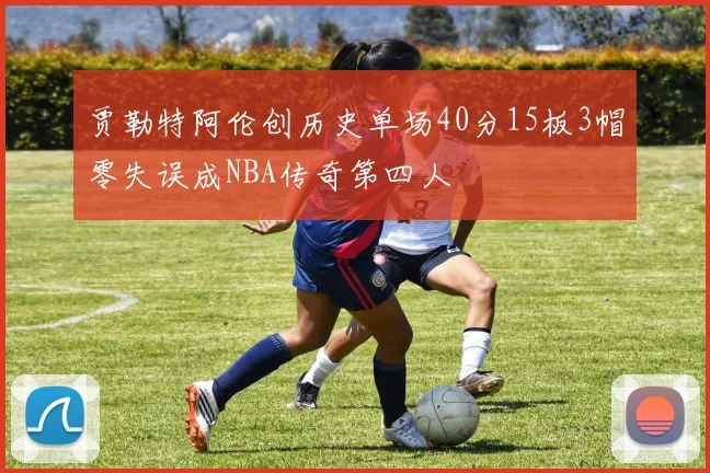 贾勒特阿伦创历史单场40分15板3帽零失误成NBA传奇第四人