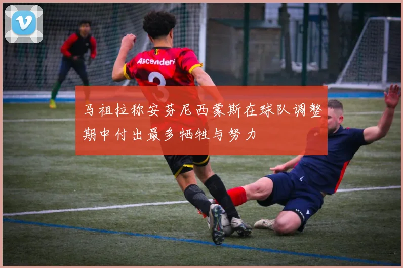 马祖拉称安芬尼西蒙斯在球队调整期中付出最多牺牲与努力