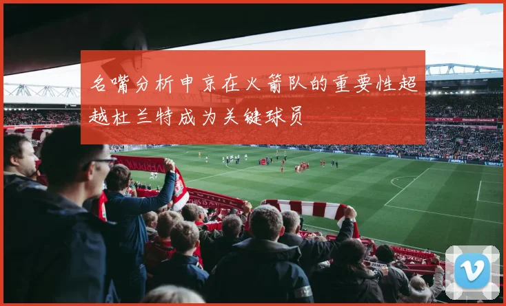 名嘴分析申京在火箭队的重要性超越杜兰特成为关键球员