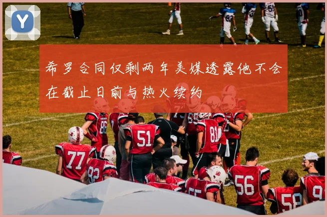 希罗合同仅剩两年美媒透露他不会在截止日前与热火续约