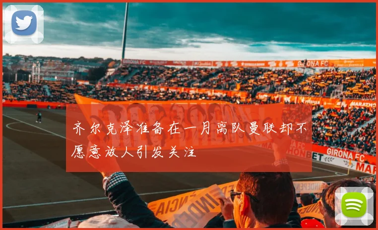 齐尔克泽准备在一月离队曼联却不愿意放人引发关注