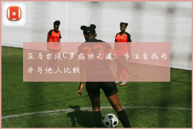 亚马尔谈C罗成功之道：专注自我而非与他人比较