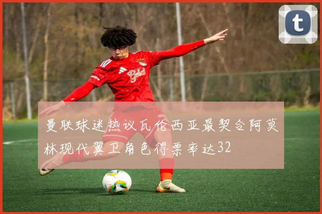曼联球迷热议瓦伦西亚最契合阿莫林现代翼卫角色得票率达32