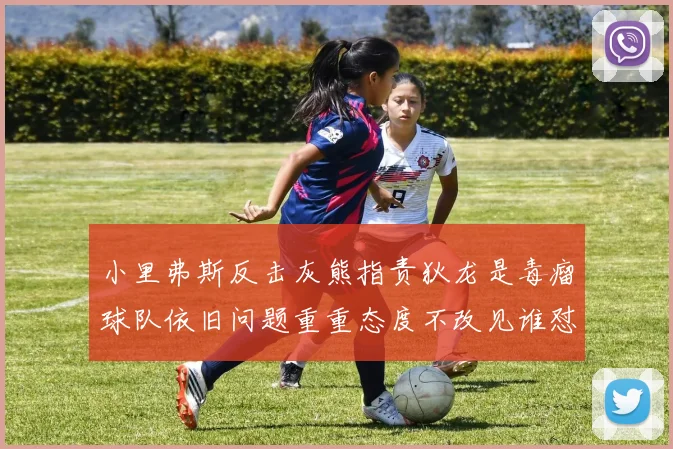 小里弗斯反击灰熊指责狄龙是毒瘤球队依旧问题重重态度不改见谁怼谁