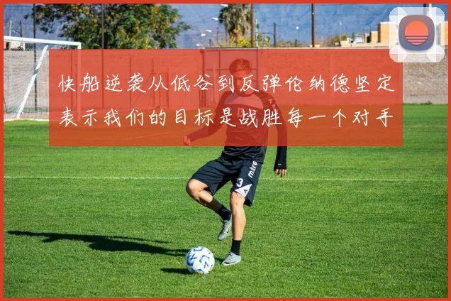 快船逆袭从低谷到反弹伦纳德坚定表示我们的目标是战胜每一个对手