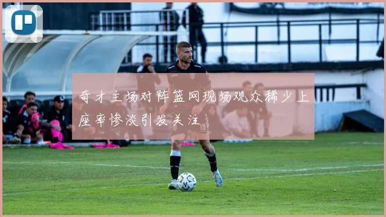 奇才主场对阵篮网现场观众稀少上座率惨淡引发关注