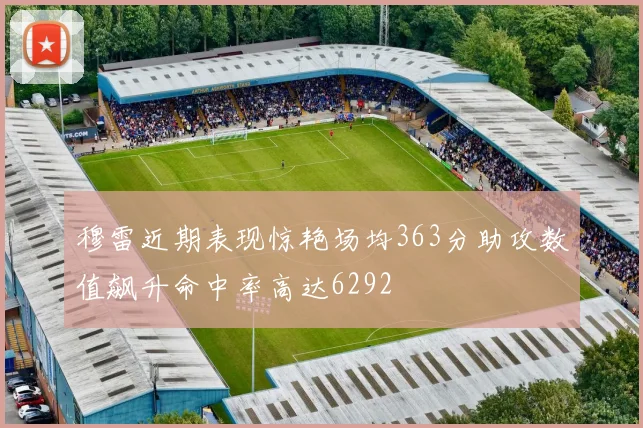 穆雷近期表现惊艳场均363分助攻数值飙升命中率高达6292
