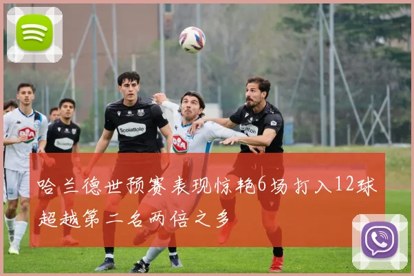 哈兰德世预赛表现惊艳6场打入12球超越第二名两倍之多