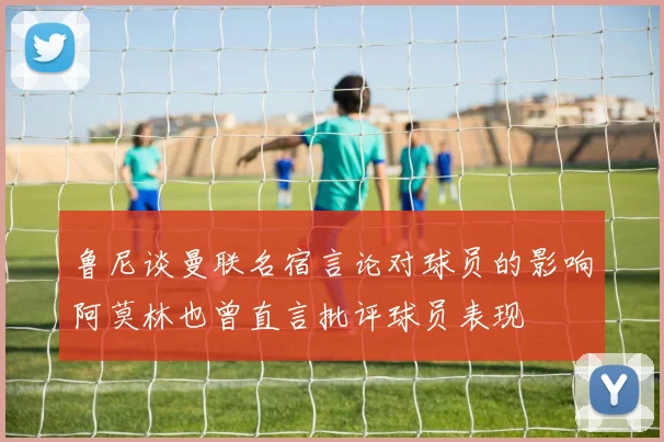 鲁尼谈曼联名宿言论对球员的影响阿莫林也曾直言批评球员表现