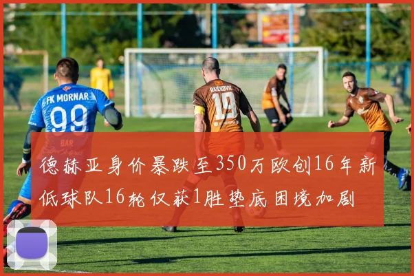 德赫亚身价暴跌至350万欧创16年新低球队16轮仅获1胜垫底困境加剧