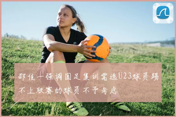 邵佳一强调国足集训需选U23球员踢不上联赛的球员不予考虑