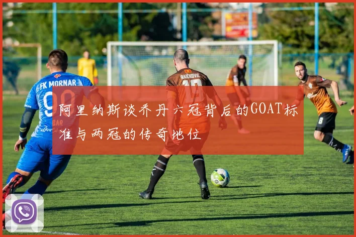 阿里纳斯谈乔丹六冠背后的GOAT标准与两冠的传奇地位