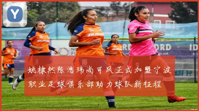 姚棣然陈浩玮尚可风正式加盟宁波职业足球俱乐部助力球队新征程