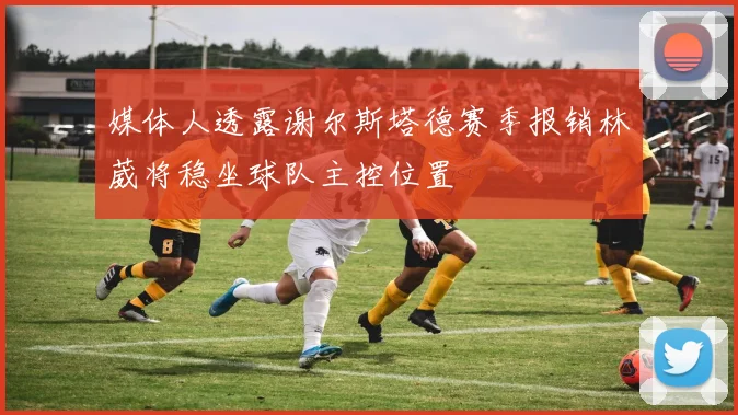媒体人透露谢尔斯塔德赛季报销林葳将稳坐球队主控位置